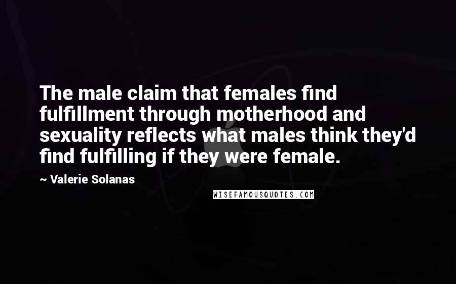 Valerie Solanas Quotes: The male claim that females find fulfillment through motherhood and sexuality reflects what males think they'd find fulfilling if they were female.