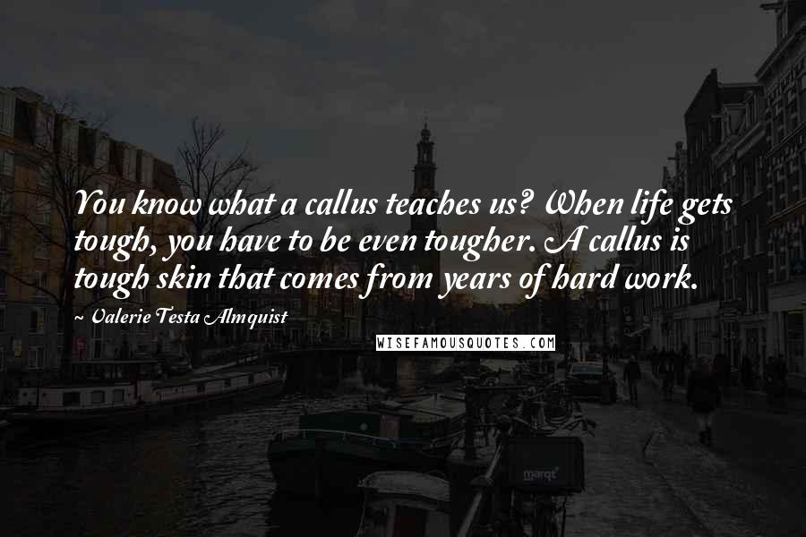 Valerie Testa Almquist Quotes: You know what a callus teaches us? When life gets tough, you have to be even tougher. A callus is tough skin that comes from years of hard work.