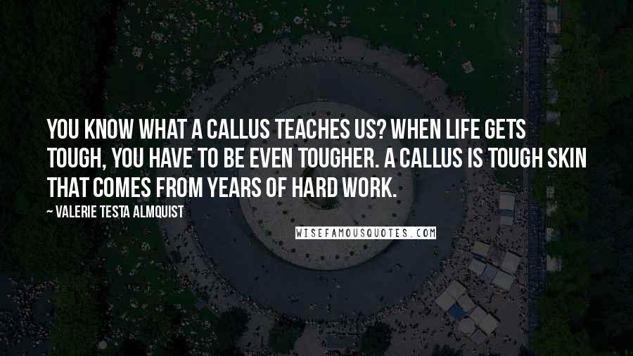 Valerie Testa Almquist Quotes: You know what a callus teaches us? When life gets tough, you have to be even tougher. A callus is tough skin that comes from years of hard work.