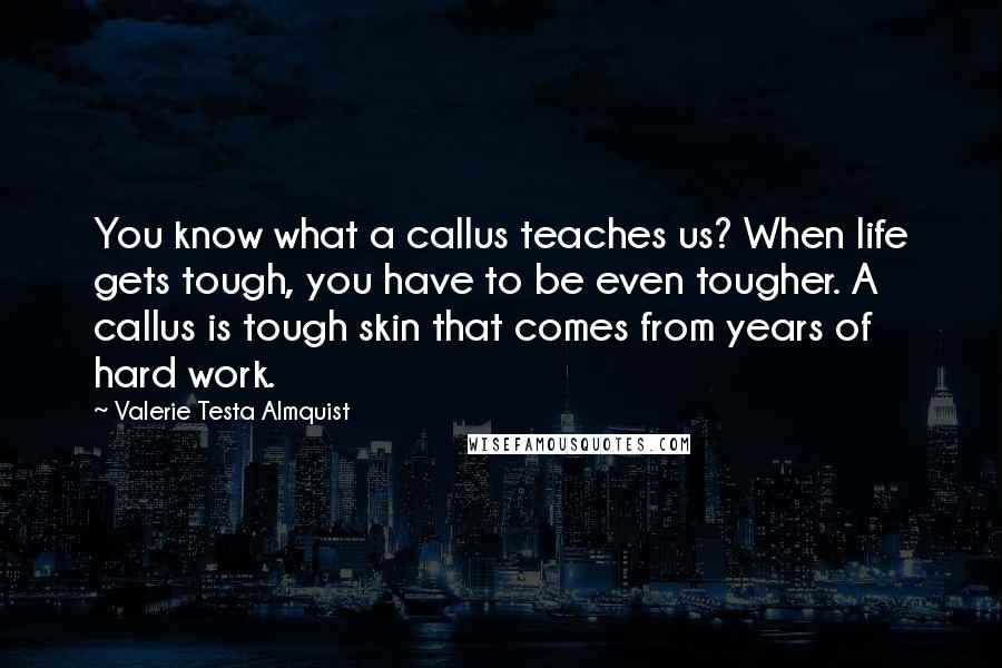 Valerie Testa Almquist Quotes: You know what a callus teaches us? When life gets tough, you have to be even tougher. A callus is tough skin that comes from years of hard work.