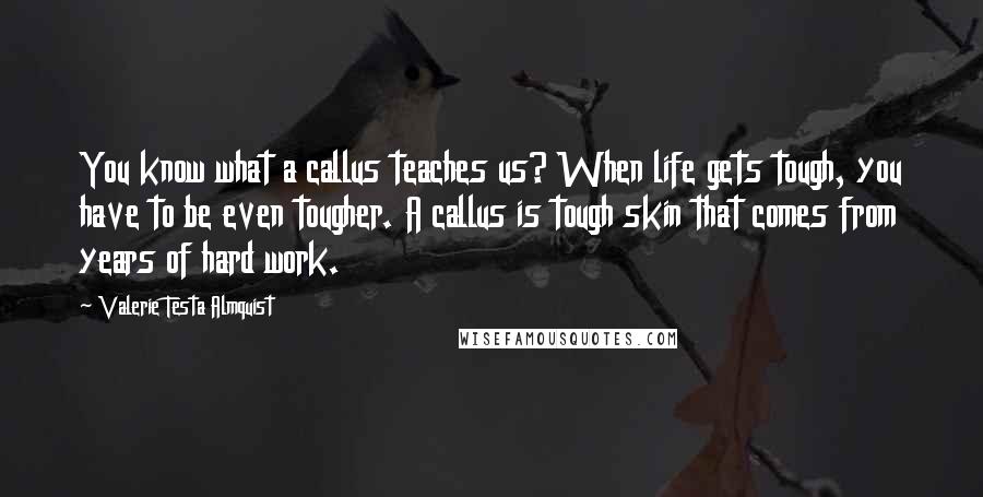 Valerie Testa Almquist Quotes: You know what a callus teaches us? When life gets tough, you have to be even tougher. A callus is tough skin that comes from years of hard work.