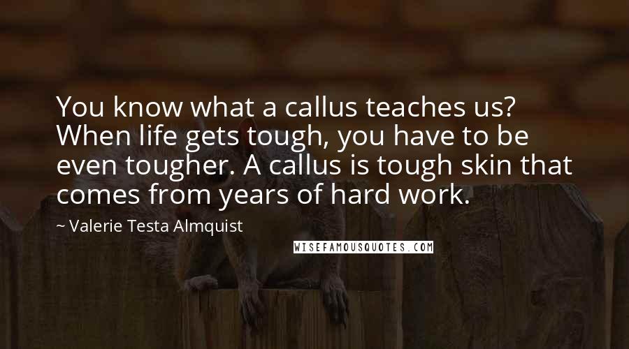 Valerie Testa Almquist Quotes: You know what a callus teaches us? When life gets tough, you have to be even tougher. A callus is tough skin that comes from years of hard work.