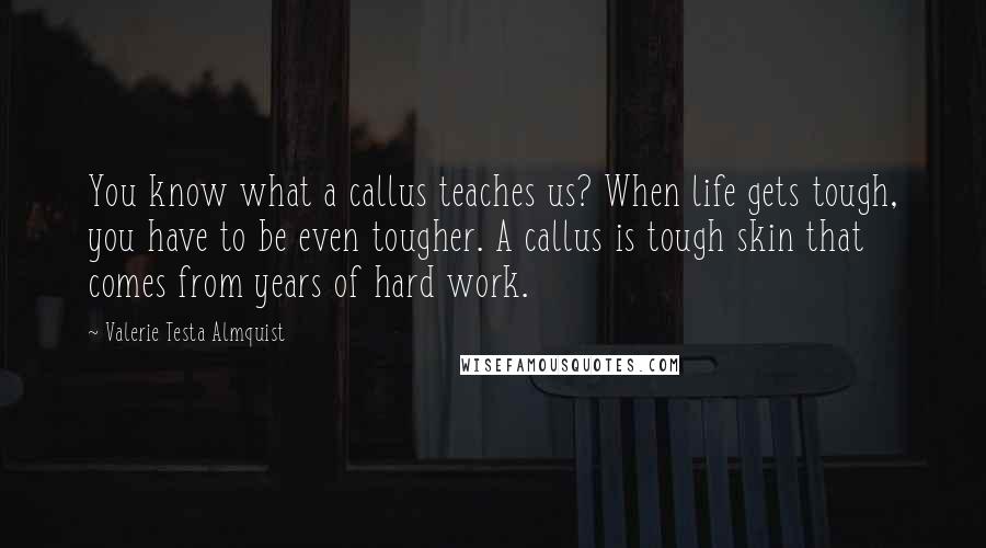 Valerie Testa Almquist Quotes: You know what a callus teaches us? When life gets tough, you have to be even tougher. A callus is tough skin that comes from years of hard work.