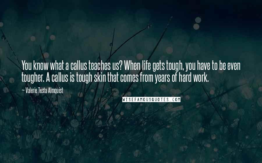 Valerie Testa Almquist Quotes: You know what a callus teaches us? When life gets tough, you have to be even tougher. A callus is tough skin that comes from years of hard work.