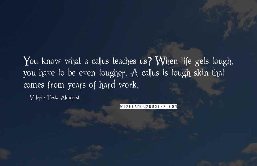 Valerie Testa Almquist Quotes: You know what a callus teaches us? When life gets tough, you have to be even tougher. A callus is tough skin that comes from years of hard work.