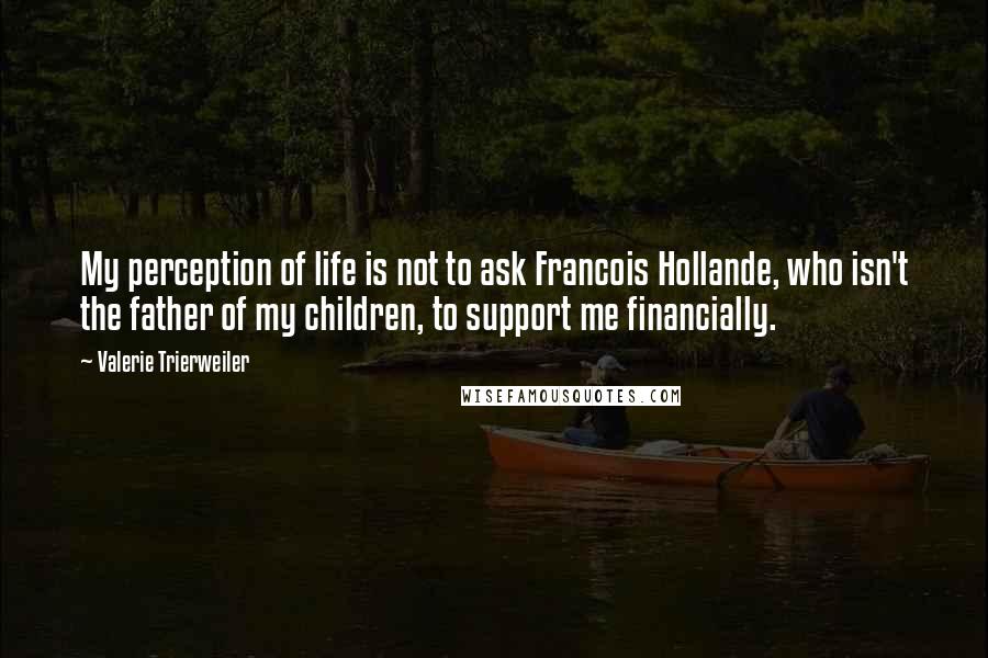 Valerie Trierweiler Quotes: My perception of life is not to ask Francois Hollande, who isn't the father of my children, to support me financially.