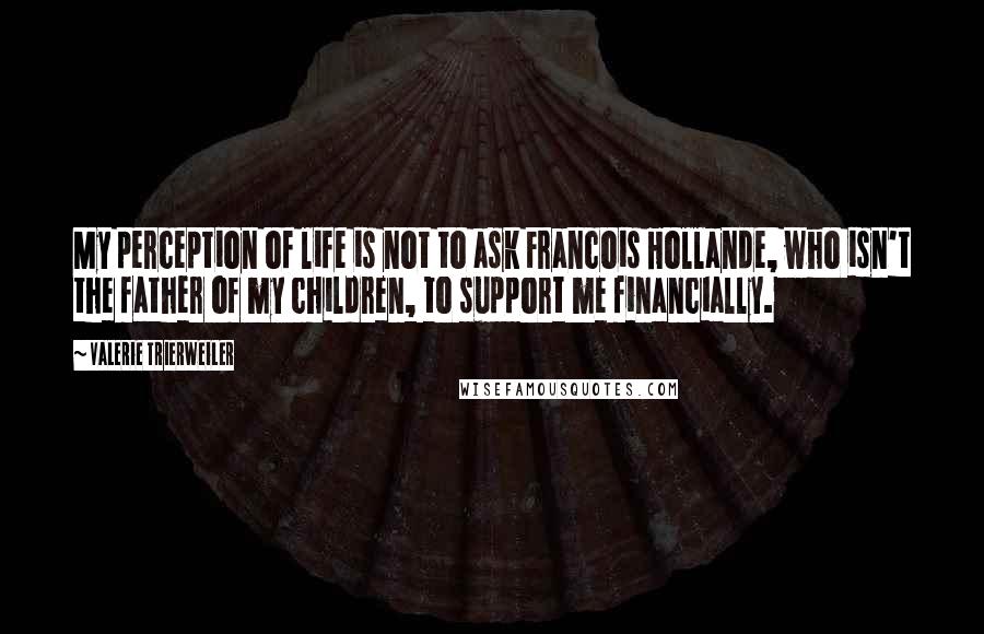 Valerie Trierweiler Quotes: My perception of life is not to ask Francois Hollande, who isn't the father of my children, to support me financially.