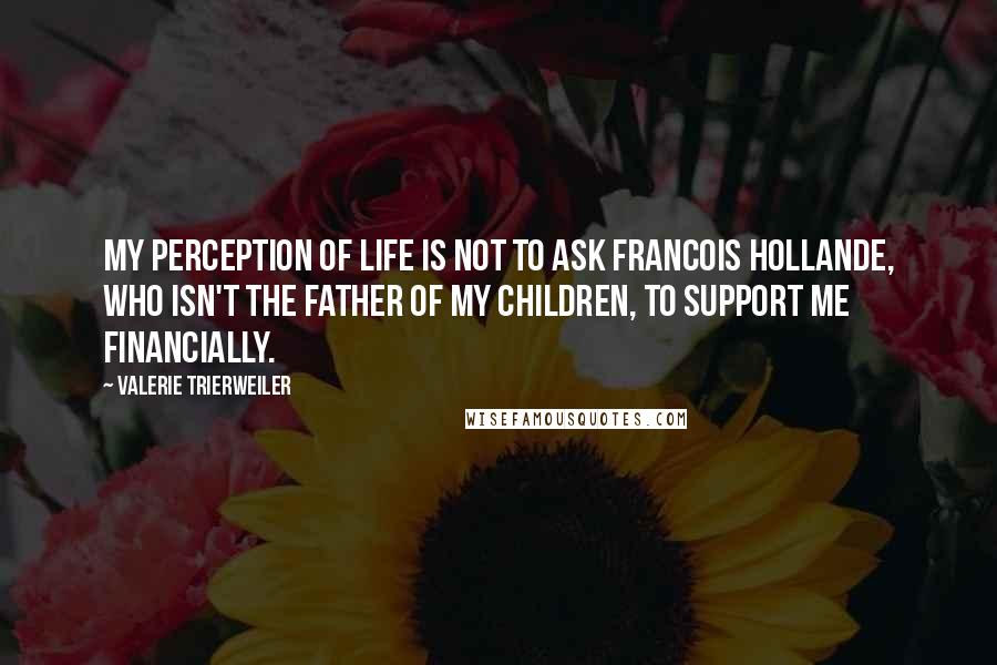 Valerie Trierweiler Quotes: My perception of life is not to ask Francois Hollande, who isn't the father of my children, to support me financially.