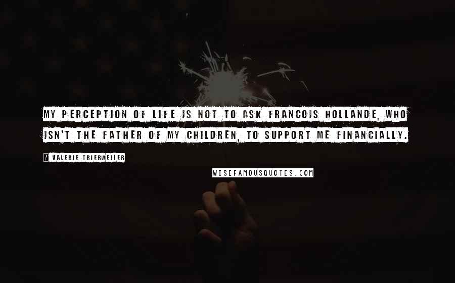 Valerie Trierweiler Quotes: My perception of life is not to ask Francois Hollande, who isn't the father of my children, to support me financially.