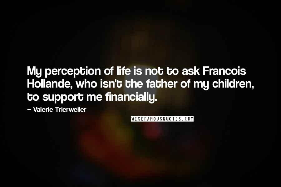 Valerie Trierweiler Quotes: My perception of life is not to ask Francois Hollande, who isn't the father of my children, to support me financially.