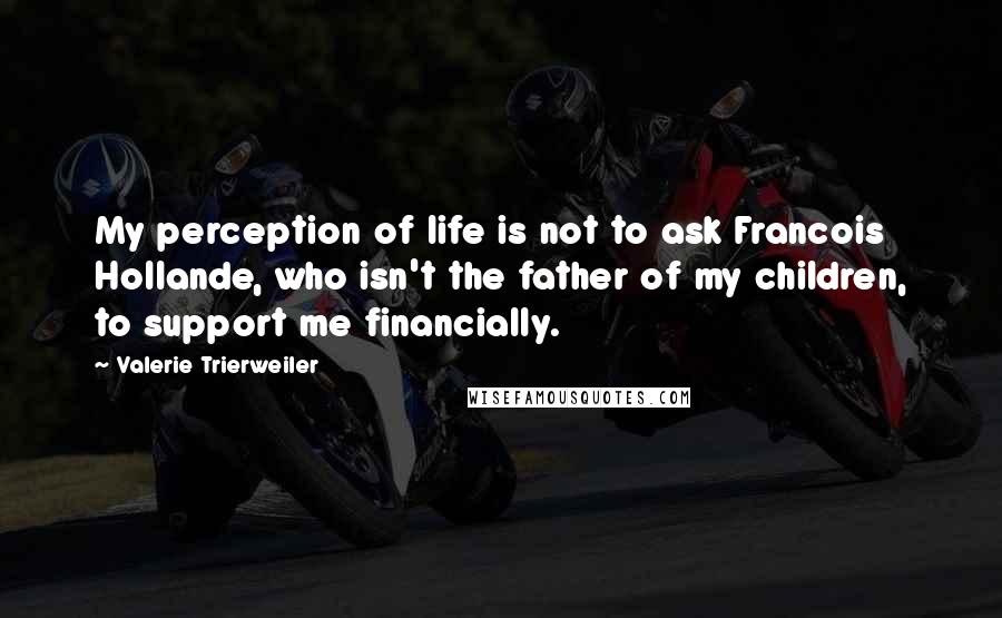 Valerie Trierweiler Quotes: My perception of life is not to ask Francois Hollande, who isn't the father of my children, to support me financially.
