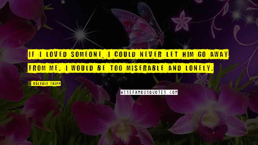 Valerie Tripp Quotes: If I loved someone, I could never let him go away from me. I would be too miserable and lonely.