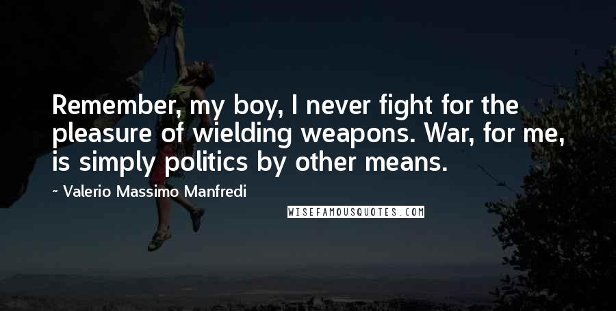 Valerio Massimo Manfredi Quotes: Remember, my boy, I never fight for the pleasure of wielding weapons. War, for me, is simply politics by other means.
