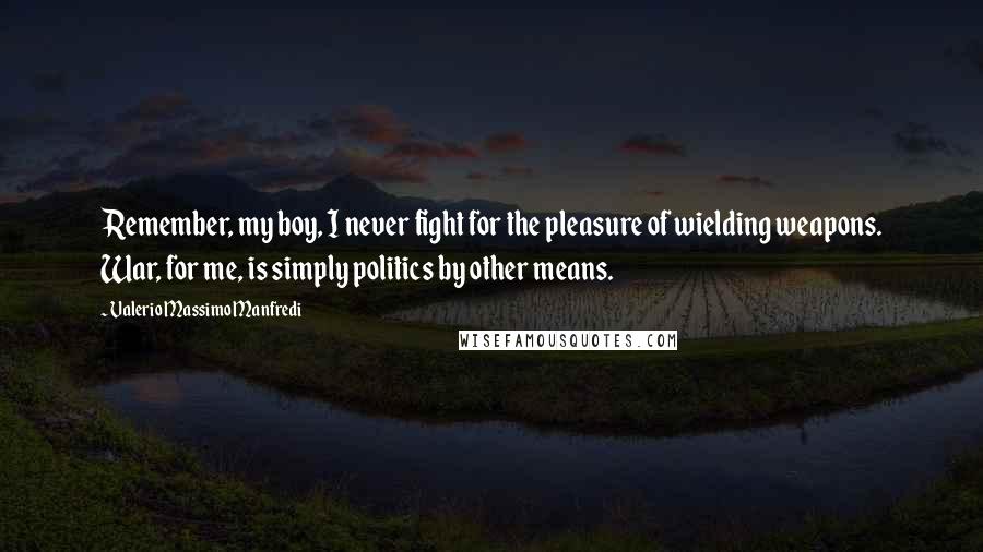 Valerio Massimo Manfredi Quotes: Remember, my boy, I never fight for the pleasure of wielding weapons. War, for me, is simply politics by other means.