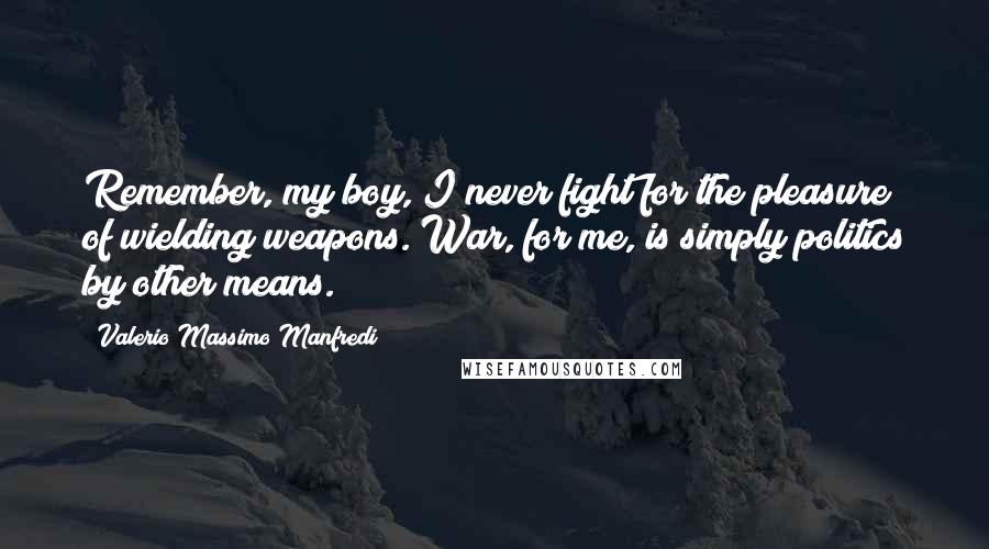 Valerio Massimo Manfredi Quotes: Remember, my boy, I never fight for the pleasure of wielding weapons. War, for me, is simply politics by other means.
