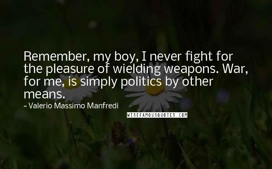 Valerio Massimo Manfredi Quotes: Remember, my boy, I never fight for the pleasure of wielding weapons. War, for me, is simply politics by other means.