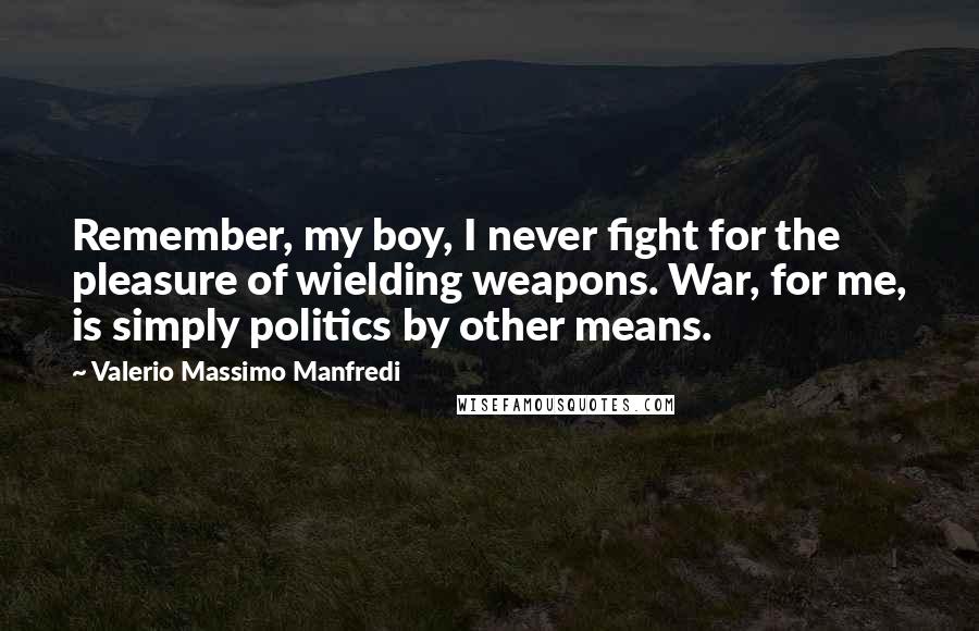 Valerio Massimo Manfredi Quotes: Remember, my boy, I never fight for the pleasure of wielding weapons. War, for me, is simply politics by other means.