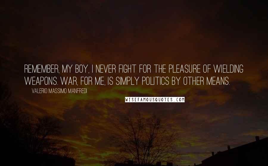 Valerio Massimo Manfredi Quotes: Remember, my boy, I never fight for the pleasure of wielding weapons. War, for me, is simply politics by other means.