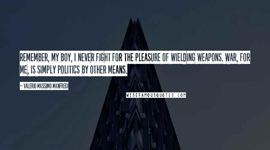 Valerio Massimo Manfredi Quotes: Remember, my boy, I never fight for the pleasure of wielding weapons. War, for me, is simply politics by other means.