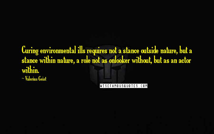 Valerius Geist Quotes: Curing environmental ills requires not a stance outside nature, but a stance within nature, a role not as onlooker without, but as an actor within.