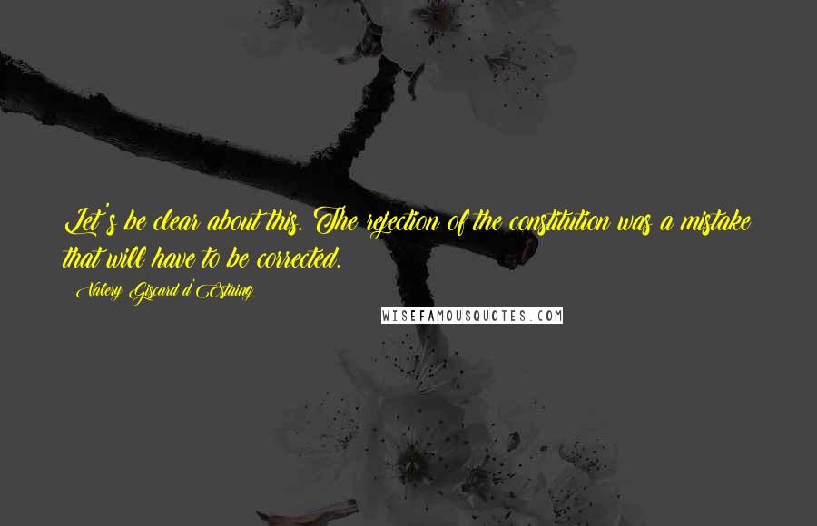 Valery Giscard D'Estaing Quotes: Let's be clear about this. The rejection of the constitution was a mistake that will have to be corrected.