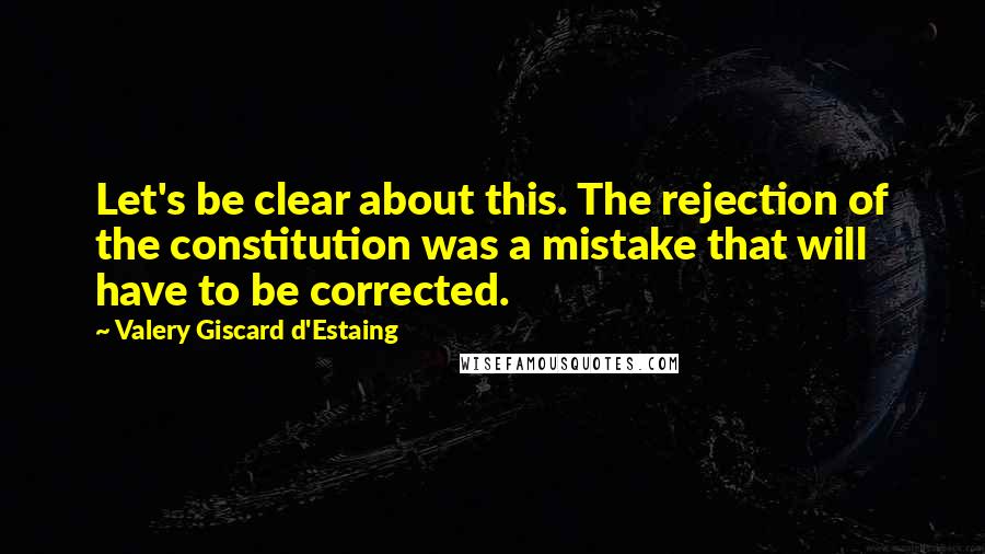 Valery Giscard D'Estaing Quotes: Let's be clear about this. The rejection of the constitution was a mistake that will have to be corrected.