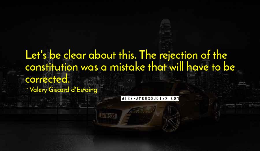 Valery Giscard D'Estaing Quotes: Let's be clear about this. The rejection of the constitution was a mistake that will have to be corrected.