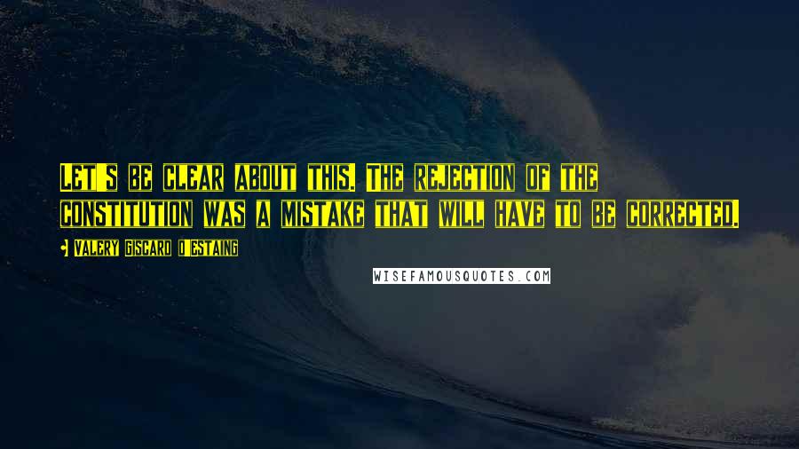 Valery Giscard D'Estaing Quotes: Let's be clear about this. The rejection of the constitution was a mistake that will have to be corrected.
