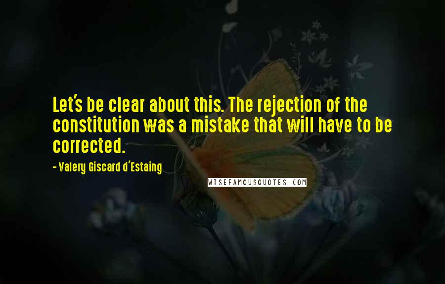 Valery Giscard D'Estaing Quotes: Let's be clear about this. The rejection of the constitution was a mistake that will have to be corrected.