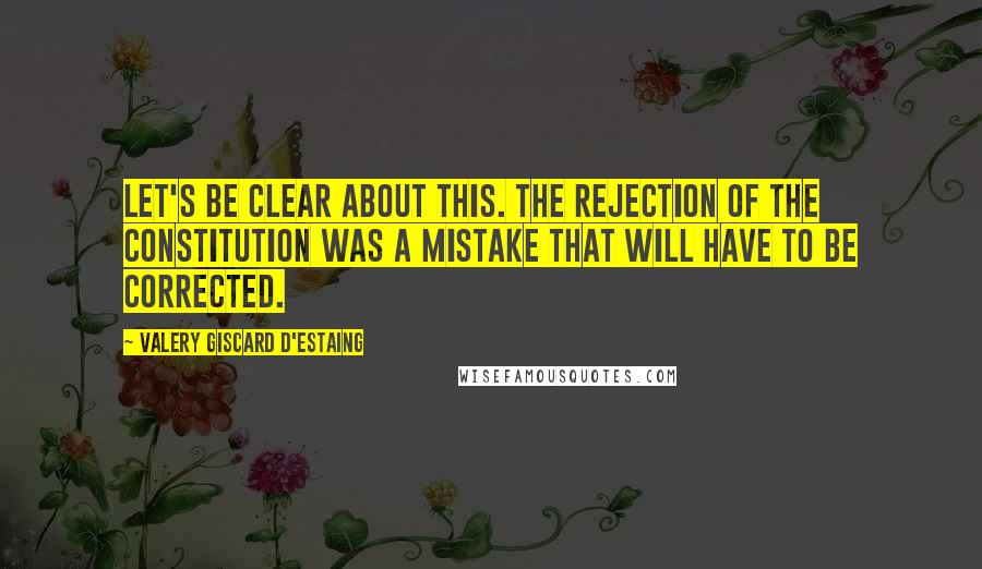 Valery Giscard D'Estaing Quotes: Let's be clear about this. The rejection of the constitution was a mistake that will have to be corrected.