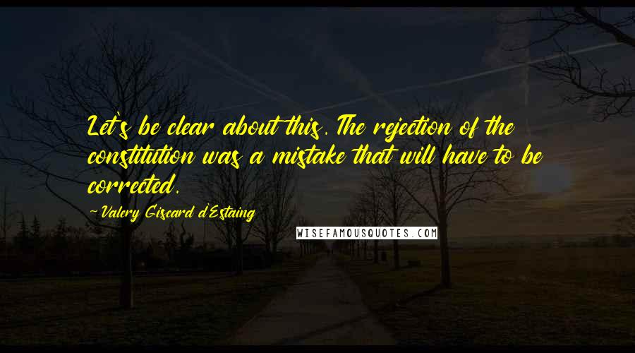 Valery Giscard D'Estaing Quotes: Let's be clear about this. The rejection of the constitution was a mistake that will have to be corrected.