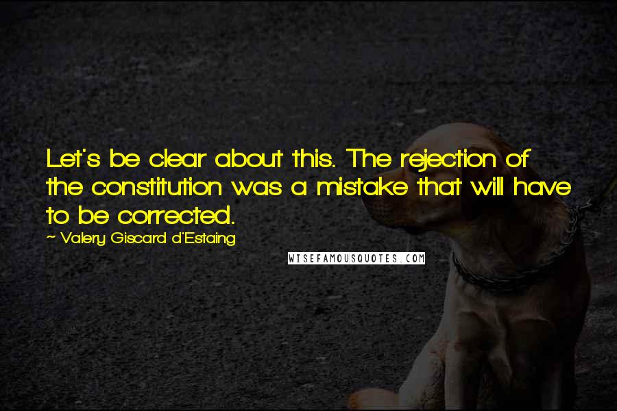 Valery Giscard D'Estaing Quotes: Let's be clear about this. The rejection of the constitution was a mistake that will have to be corrected.