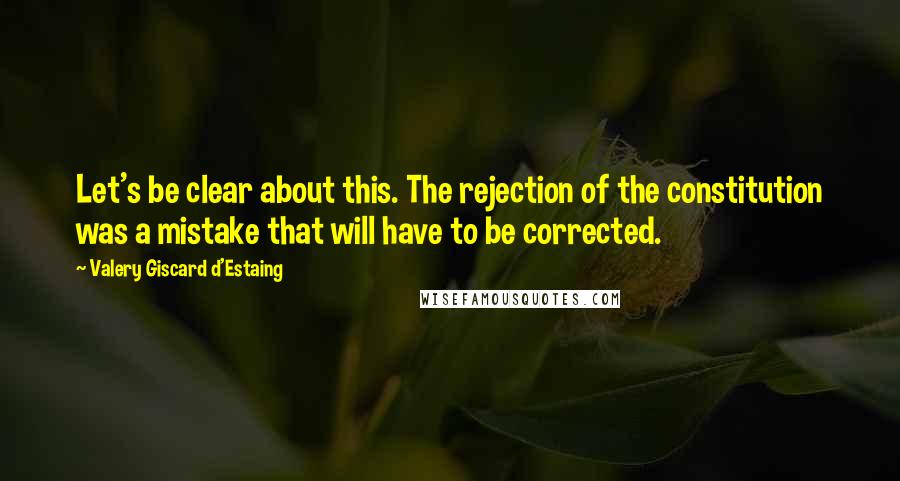 Valery Giscard D'Estaing Quotes: Let's be clear about this. The rejection of the constitution was a mistake that will have to be corrected.