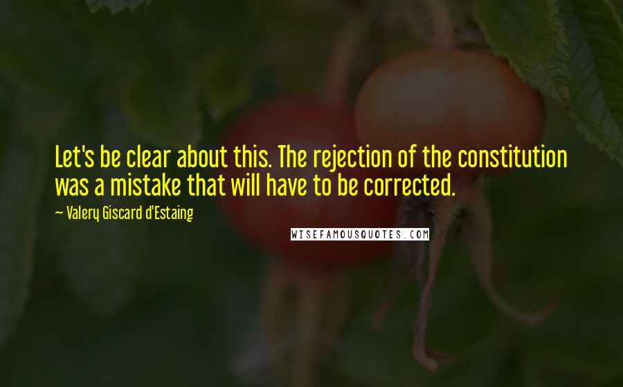 Valery Giscard D'Estaing Quotes: Let's be clear about this. The rejection of the constitution was a mistake that will have to be corrected.