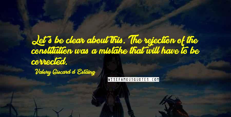 Valery Giscard D'Estaing Quotes: Let's be clear about this. The rejection of the constitution was a mistake that will have to be corrected.