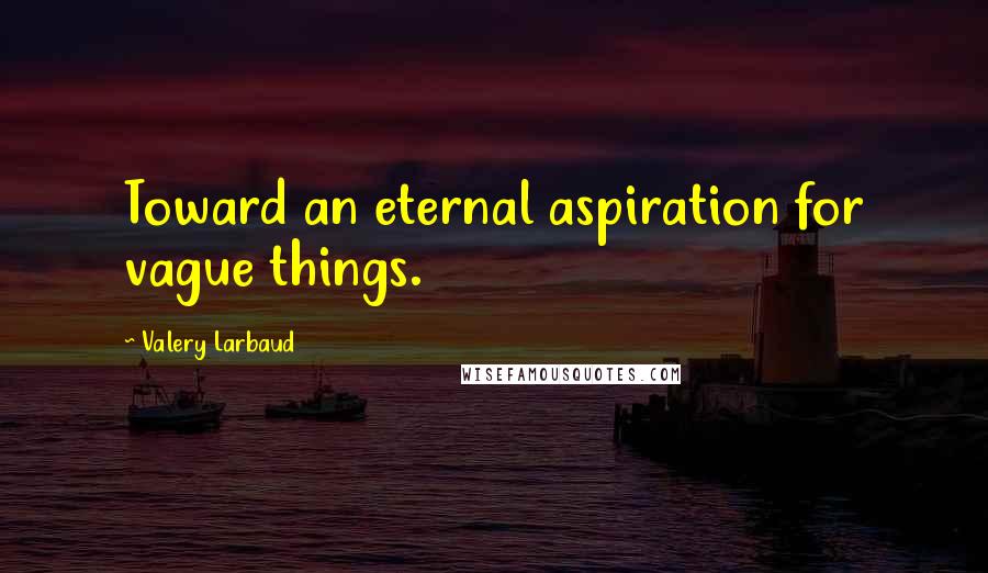 Valery Larbaud Quotes: Toward an eternal aspiration for vague things.