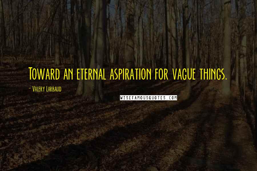 Valery Larbaud Quotes: Toward an eternal aspiration for vague things.