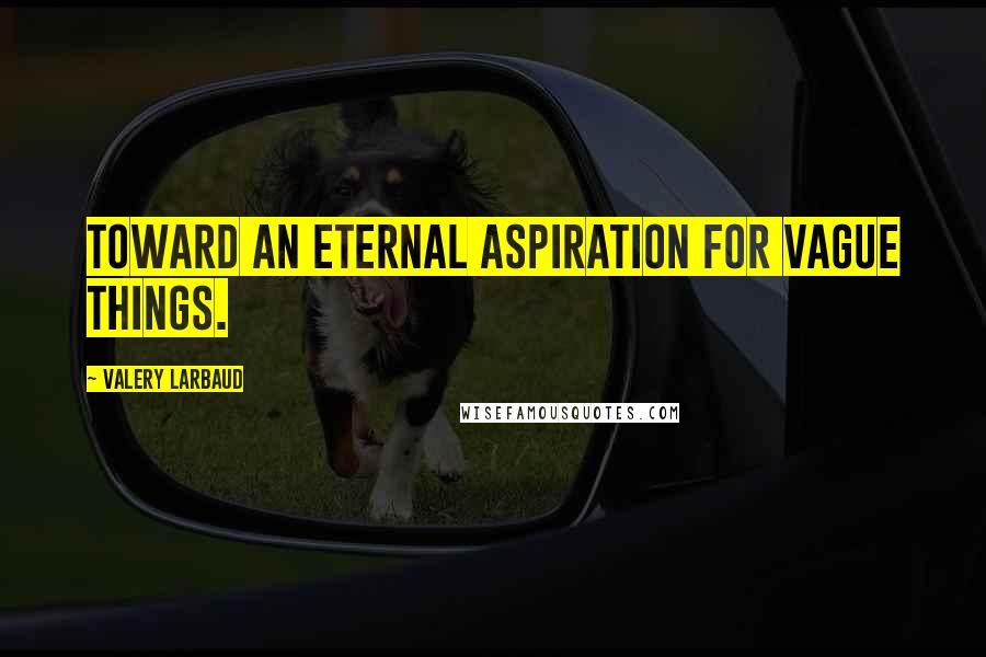 Valery Larbaud Quotes: Toward an eternal aspiration for vague things.