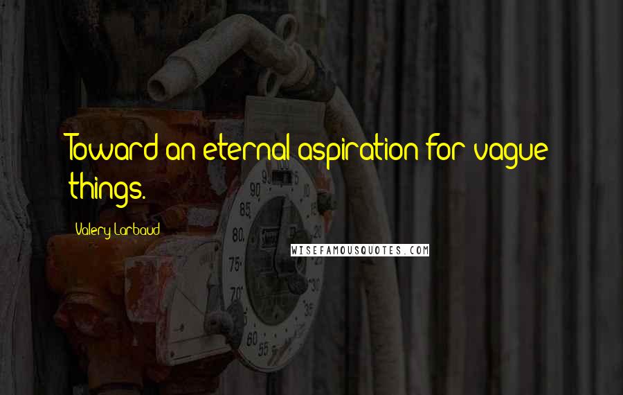 Valery Larbaud Quotes: Toward an eternal aspiration for vague things.
