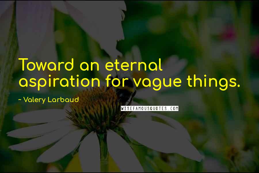 Valery Larbaud Quotes: Toward an eternal aspiration for vague things.