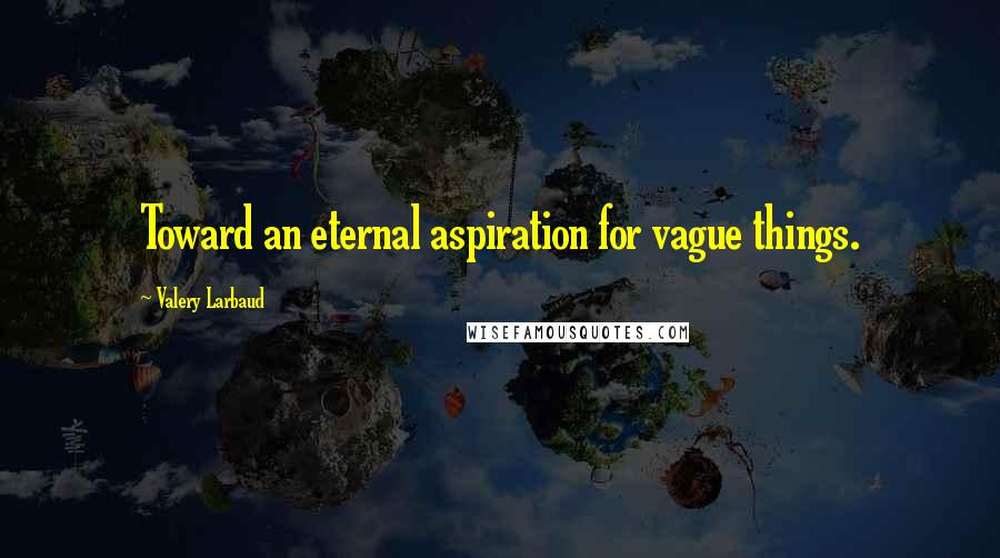 Valery Larbaud Quotes: Toward an eternal aspiration for vague things.