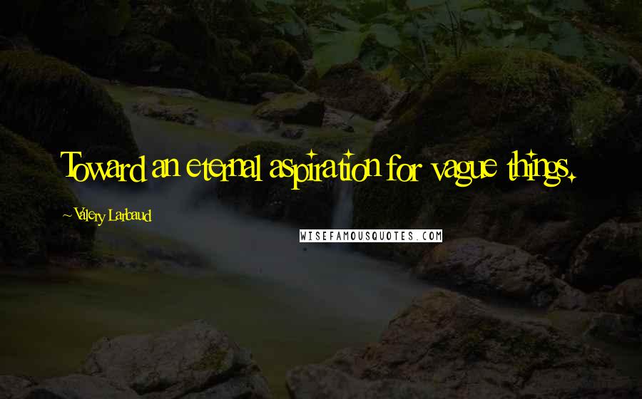Valery Larbaud Quotes: Toward an eternal aspiration for vague things.