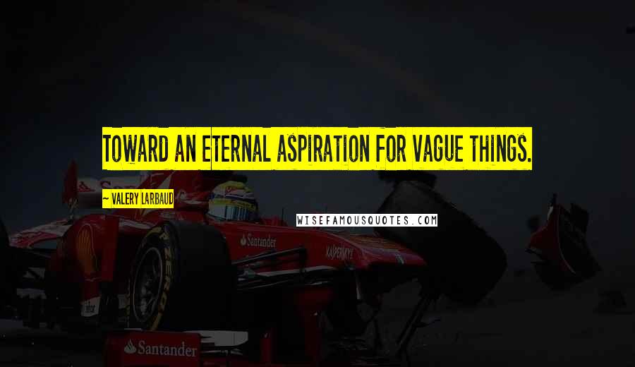 Valery Larbaud Quotes: Toward an eternal aspiration for vague things.