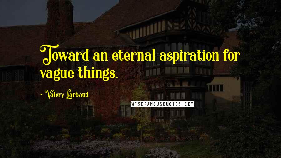 Valery Larbaud Quotes: Toward an eternal aspiration for vague things.