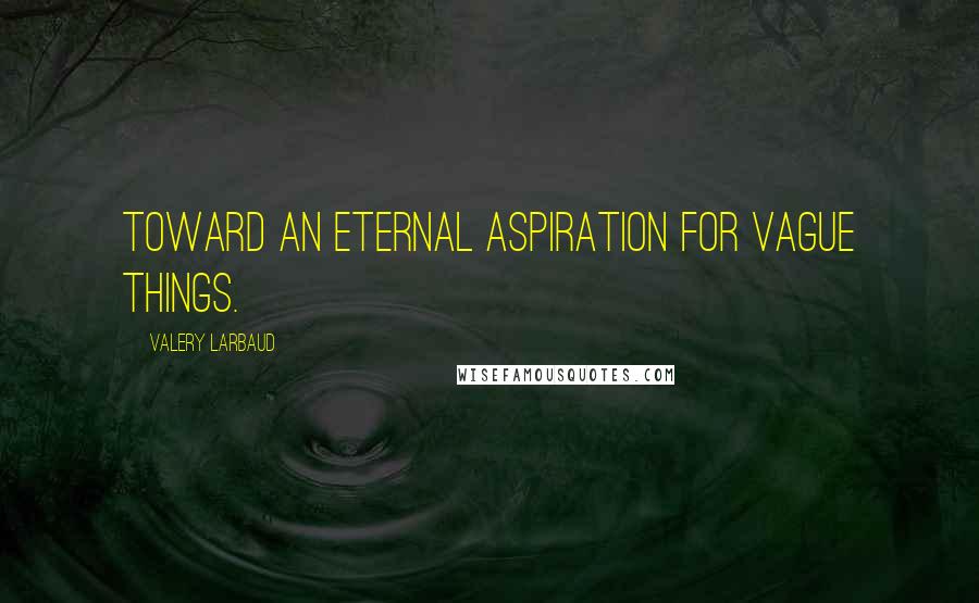 Valery Larbaud Quotes: Toward an eternal aspiration for vague things.