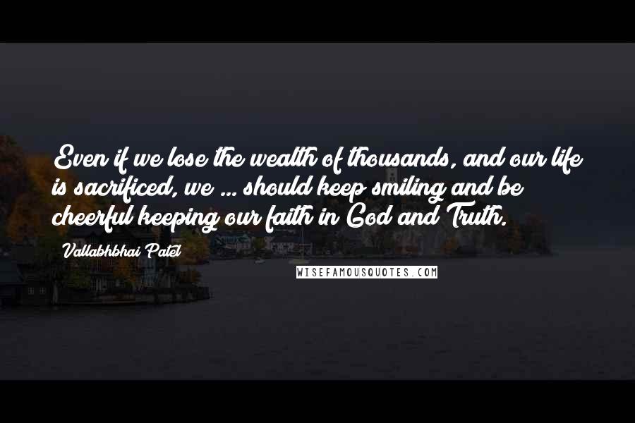 Vallabhbhai Patel Quotes: Even if we lose the wealth of thousands, and our life is sacrificed, we ... should keep smiling and be cheerful keeping our faith in God and Truth.