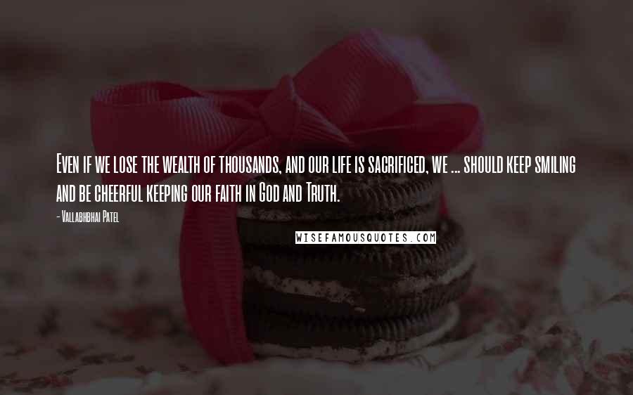 Vallabhbhai Patel Quotes: Even if we lose the wealth of thousands, and our life is sacrificed, we ... should keep smiling and be cheerful keeping our faith in God and Truth.