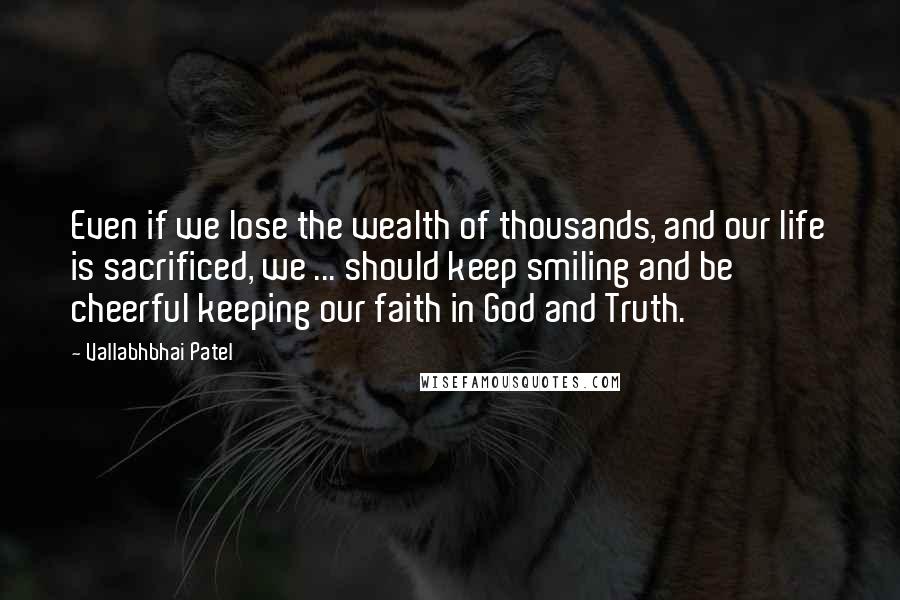 Vallabhbhai Patel Quotes: Even if we lose the wealth of thousands, and our life is sacrificed, we ... should keep smiling and be cheerful keeping our faith in God and Truth.