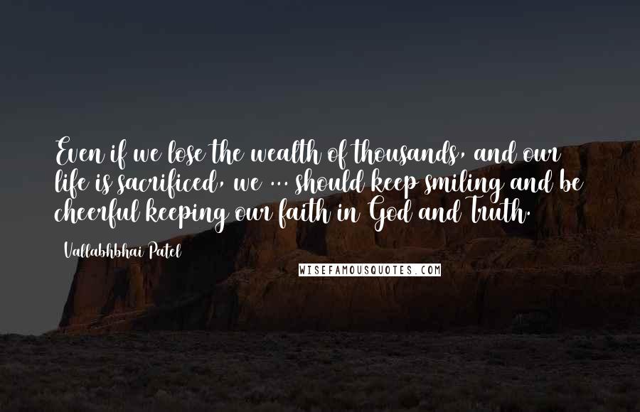 Vallabhbhai Patel Quotes: Even if we lose the wealth of thousands, and our life is sacrificed, we ... should keep smiling and be cheerful keeping our faith in God and Truth.