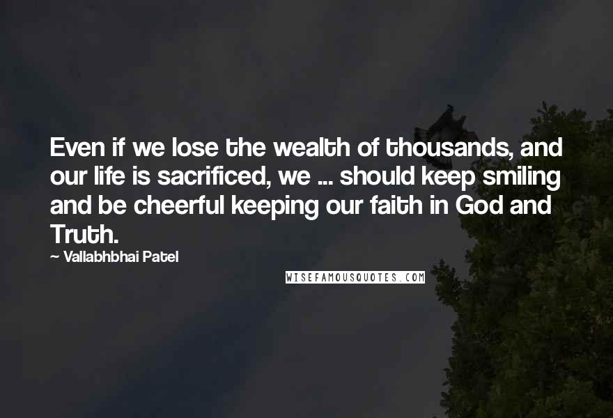 Vallabhbhai Patel Quotes: Even if we lose the wealth of thousands, and our life is sacrificed, we ... should keep smiling and be cheerful keeping our faith in God and Truth.